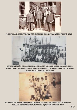26
PLANTILLA DOCENTE DE LA ESC. NORMAL RURAL TAMATÁN, TAMPS. 1947
REPRESENTACIÓN DE LOS ALUMNOS DE LA ESC. NORMAL RURAL SALAICES, CHIH.,
RUMBO A LAS JORNADAS DEPORTIVAS DE NORMALES RURALES EN LA ESC. NORMAL
RURAL HECELCHAKÁN, CAMP. 1955
ALUMNOS DE TERCER GRADO DEL CICLO DE SECUNDARIA DE LAS ESC. NORMALES
RURALES DE HUAMANTLA, TLAXCALA Y JALISCO, NAYARIT. 1957
 