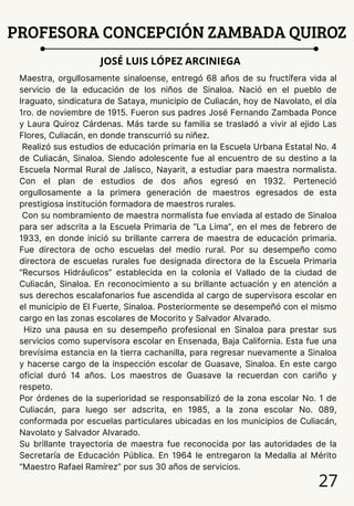 27
PROFESORA CONCEPCIÓN ZAMBADA QUIROZ
JOSÉ LUIS LÓPEZ ARCINIEGA
Maestra, orgullosamente sinaloense, entregó 68 años de su fructífera vida al
servicio de la educación de los niños de Sinaloa. Nació en el pueblo de
Iraguato, sindicatura de Sataya, municipio de Culiacán, hoy de Navolato, el día
1ro. de noviembre de 1915. Fueron sus padres José Fernando Zambada Ponce
y Laura Quiroz Cárdenas. Más tarde su familia se trasladó a vivir al ejido Las
Flores, Culiacán, en donde transcurrió su niñez.
Realizó sus estudios de educación primaria en la Escuela Urbana Estatal No. 4
de Culiacán, Sinaloa. Siendo adolescente fue al encuentro de su destino a la
Escuela Normal Rural de Jalisco, Nayarit, a estudiar para maestra normalista.
Con el plan de estudios de dos años egresó en 1932. Perteneció
orgullosamente a la primera generación de maestros egresados de esta
prestigiosa institución formadora de maestros rurales.
Con su nombramiento de maestra normalista fue enviada al estado de Sinaloa
para ser adscrita a la Escuela Primaria de “La Lima”, en el mes de febrero de
1933, en donde inició su brillante carrera de maestra de educación primaria.
Fue directora de ocho escuelas del medio rural. Por su desempeño como
directora de escuelas rurales fue designada directora de la Escuela Primaria
“Recursos Hidráulicos” establecida en la colonia el Vallado de la ciudad de
Culiacán, Sinaloa. En reconocimiento a su brillante actuación y en atención a
sus derechos escalafonarios fue ascendida al cargo de supervisora escolar en
el municipio de El Fuerte, Sinaloa. Posteriormente se desempeñó con el mismo
cargo en las zonas escolares de Mocorito y Salvador Alvarado.
Hizo una pausa en su desempeño profesional en Sinaloa para prestar sus
servicios como supervisora escolar en Ensenada, Baja California. Esta fue una
brevísima estancia en la tierra cachanilla, para regresar nuevamente a Sinaloa
y hacerse cargo de la inspección escolar de Guasave, Sinaloa. En este cargo
oficial duró 14 años. Los maestros de Guasave la recuerdan con cariño y
respeto.
Por órdenes de la superioridad se responsabilizó de la zona escolar No. 1 de
Culiacán, para luego ser adscrita, en 1985, a la zona escolar No. 089,
conformada por escuelas particulares ubicadas en los municipios de Culiacán,
Navolato y Salvador Alvarado.
Su brillante trayectoria de maestra fue reconocida por las autoridades de la
Secretaría de Educación Pública. En 1964 le entregaron la Medalla al Mérito
“Maestro Rafael Ramírez” por sus 30 años de servicios.
 