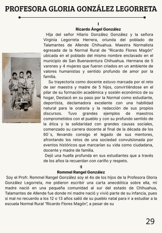 29
PROFESORA GLORIA GONZÁLEZ LEGORRETA
I
Ricardo Ángel González
Hija del señor Hilario González González y la señora
Virginia Legorreta Herrera, oriunda del poblado de
Talamantes de Allende Chihuahua. Maestra Normalista
egresada de la Normal Rural de “Ricardo Flores Magón”
ubicada en el poblado del mismo nombre enclavado en el
municipio de San Buenaventura Chihuahua. Hermana de 5
varones y 4 mujeres que fueron criados en un ambiente de
valores humanistas y sentido profundo de amor por la
familia.
Su trayectoria como docente estuvo marcada por el reto
de ser maestra y madre de 5 hijos, convirtiéndose en el
pilar de su formación académica y sostén económico de su
hogar, Destacó en su paso por la Normal como estudiante,
deportista, declamadora excelente con una habilidad
natural para la oratoria y la redacción de sus propios
discursos. Tuvo grandes ejemplos de maestros
comprometidos con el pueblo y con su profundo sentido de
la ética y la solidaridad con grandes causas sociales,
comenzado su carrera docente al final de la década de los
60´s, llevando consigo el legado de sus mentores,
afrontando los retos de una sociedad convulsionada por
eventos históricos que marcarían su vida como ciudadana,
docente y madre de familia.
Dejó una huella profunda en sus estudiantes que a través
de los años la recuerdan con cariño y respeto.
II
Rommel Rangel González
Soy el Profr. Rommel Rangel González soy el 4o de los hijos de la Profesora Gloria
González Legorreta, me pidieron escribir una carta anecdótica sobre ella, mi
madre nació en una pequeña comunidad al sur del estado de Chihuahua,
Talamantes de Allende fue donde mi madre nació y vivió parte de su infancia, pues
si mal no recuerdo a los 12 o 13 años salió de su pueblo natal para ir a estudiar a la
escuela Normal Rural “Ricardo Flores Magón”, a pesar de su
 