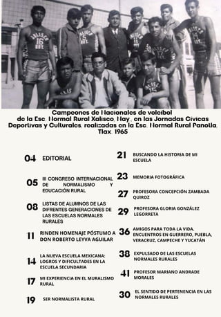 EDITORIAL
04
05
17
08
14
11
19
21
23
27
29
36
Campeones de Nacionales de voleibol
de la Esc. Normal Rural Xalisco, Nay., en las Jornadas Cívicas
Deportivas y Culturales, realizadas en la Esc. Normal Rural Panotla,
Tlax. 1965
III CONGRESO INTERNACIONAL
DE NORMALISMO Y
EDUCACIÓN RURAL
LISTAS DE ALUMNOS DE LAS
DIFRENTES GENERACIONES DE
LAS ESCUELAS NORMALES
RURALES
RINDEN HOMENAJE PÓSTUMO A
DON ROBERTO LEYVA AGUILAR
LA NUEVA ESCUELA MEXICANA:
LOGROS Y DIFICULTADES EN LA
ESCUELA SECUNDARIA
MI EXPERIENCIA EN EL MURALISMO
RURAL
SER NORMALISTA RURAL
BUSCANDO LA HISTORIA DE MI
ESCUELA
AMIGOS PARA TODA LA VIDA.
ENCUENTROS EN GUERRERO, PUEBLA,
VERACRUZ, CAMPECHE Y YUCATÁN
MEMORIA FOTOGRÁFICA
PROFESORA CONCEPCIÓN ZAMBADA
QUIROZ
PROFESORA GLORIA GONZÁLEZ
LEGORRETA
38
41
EXPULSADO DE LAS ESCUELAS
NORMALES RURALES
PROFESOR MARIANO ANDRADE
MORALES
30
EL SENTIDO DE PERTENENCIA EN LAS
NORMALES RURALES
 