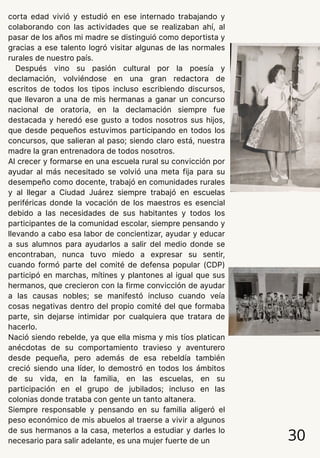 corta edad vivió y estudió en ese internado trabajando y
colaborando con las actividades que se realizaban ahí, al
pasar de los años mi madre se distinguió como deportista y
gracias a ese talento logró visitar algunas de las normales
rurales de nuestro país.
Después vino su pasión cultural por la poesía y
declamación, volviéndose en una gran redactora de
escritos de todos los tipos incluso escribiendo discursos,
que llevaron a una de mis hermanas a ganar un concurso
nacional de oratoria, en la declamación siempre fue
destacada y heredó ese gusto a todos nosotros sus hijos,
que desde pequeños estuvimos participando en todos los
concursos, que salieran al paso; siendo claro está, nuestra
madre la gran entrenadora de todos nosotros.
Al crecer y formarse en una escuela rural su convicción por
ayudar al más necesitado se volvió una meta fija para su
desempeño como docente, trabajó en comunidades rurales
y al llegar a Ciudad Juárez siempre trabajó en escuelas
periféricas donde la vocación de los maestros es esencial
debido a las necesidades de sus habitantes y todos los
participantes de la comunidad escolar, siempre pensando y
llevando a cabo esa labor de concientizar, ayudar y educar
a sus alumnos para ayudarlos a salir del medio donde se
encontraban, nunca tuvo miedo a expresar su sentir,
cuando formó parte del comité de defensa popular (CDP)
participó en marchas, mítines y plantones al igual que sus
hermanos, que crecieron con la firme convicción de ayudar
a las causas nobles; se manifestó incluso cuando veía
cosas negativas dentro del propio comité del que formaba
parte, sin dejarse intimidar por cualquiera que tratara de
hacerlo.
Nació siendo rebelde, ya que ella misma y mis tíos platican
anécdotas de su comportamiento travieso y aventurero
desde pequeña, pero además de esa rebeldía también
creció siendo una líder, lo demostró en todos los ámbitos
de su vida, en la familia, en las escuelas, en su
participación en el grupo de jubilados; incluso en las
colonias donde trataba con gente un tanto altanera.
Siempre responsable y pensando en su familia aligeró el
peso económico de mis abuelos al traerse a vivir a algunos
de sus hermanos a la casa, meterlos a estudiar y darles lo
necesario para salir adelante, es una mujer fuerte de un 30
 