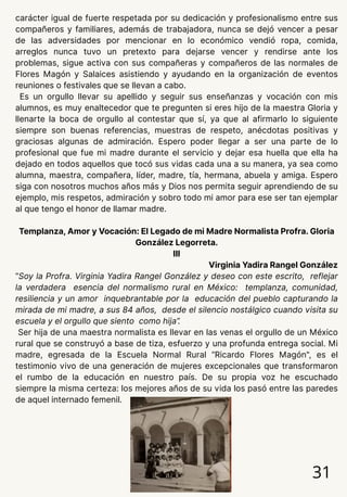 carácter igual de fuerte respetada por su dedicación y profesionalismo entre sus
compañeros y familiares, además de trabajadora, nunca se dejó vencer a pesar
de las adversidades por mencionar en lo económico vendió ropa, comida,
arreglos nunca tuvo un pretexto para dejarse vencer y rendirse ante los
problemas, sigue activa con sus compañeras y compañeros de las normales de
Flores Magón y Salaices asistiendo y ayudando en la organización de eventos
reuniones o festivales que se llevan a cabo.
Es un orgullo llevar su apellido y seguir sus enseñanzas y vocación con mis
alumnos, es muy enaltecedor que te pregunten si eres hijo de la maestra Gloria y
llenarte la boca de orgullo al contestar que sí, ya que al afirmarlo lo siguiente
siempre son buenas referencias, muestras de respeto, anécdotas positivas y
graciosas algunas de admiración. Espero poder llegar a ser una parte de lo
profesional que fue mi madre durante el servicio y dejar esa huella que ella ha
dejado en todos aquellos que tocó sus vidas cada una a su manera, ya sea como
alumna, maestra, compañera, líder, madre, tía, hermana, abuela y amiga. Espero
siga con nosotros muchos años más y Dios nos permita seguir aprendiendo de su
ejemplo, mis respetos, admiración y sobro todo mi amor para ese ser tan ejemplar
al que tengo el honor de llamar madre.
Templanza, Amor y Vocación: El Legado de mi Madre Normalista Profra. Gloria
González Legorreta.
III
Virginia Yadira Rangel González
“Soy la Profra. Virginia Yadira Rangel González y deseo con este escrito, reflejar
la verdadera esencia del normalismo rural en México: templanza, comunidad,
resiliencia y un amor inquebrantable por la educación del pueblo capturando la
mirada de mi madre, a sus 84 años, desde el silencio nostálgico cuando visita su
escuela y el orgullo que siento como hija”.
Ser hija de una maestra normalista es llevar en las venas el orgullo de un México
rural que se construyó a base de tiza, esfuerzo y una profunda entrega social. Mi
madre, egresada de la Escuela Normal Rural “Ricardo Flores Magón", es el
testimonio vivo de una generación de mujeres excepcionales que transformaron
el rumbo de la educación en nuestro país. De su propia voz he escuchado
siempre la misma certeza: los mejores años de su vida los pasó entre las paredes
de aquel internado femenil.
31
 