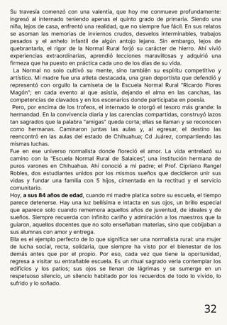 Su travesía comenzó con una valentía, que hoy me conmueve profundamente:
ingresó al internado teniendo apenas el quinto grado de primaria. Siendo una
niña, lejos de casa, enfrentó una realidad, que no siempre fue fácil. En sus relatos
se asoman las memorias de inviernos crudos, desvelos interminables, trabajos
pesados y el anhelo infantil de algún antojo lejano. Sin embargo, lejos de
quebrantarla, el rigor de la Normal Rural forjó su carácter de hierro. Ahí vivió
experiencias extraordinarias, aprendió lecciones maravillosas y adquirió una
firmeza que ha puesto en práctica cada uno de los días de su vida.
La Normal no solo cultivó su mente, sino también su espíritu competitivo y
artístico. Mi madre fue una atleta destacada, una gran deportista que defendió y
representó con orgullo la camiseta de la Escuela Normal Rural "Ricardo Flores
Magón"; en cada evento al que asistía, dejando el alma en las canchas, las
competencias de clavados y en los escenarios donde participaba en poesía.
Pero, por encima de los trofeos, el internado le otorgó el tesoro más grande: la
hermandad. En la convivencia diaria y las carencias compartidas, construyó lazos
tan sagrados que la palabra "amigas" queda corta; ellas se llaman y se reconocen
como hermanas. Caminaron juntas las aulas y, al egresar, el destino las
reencontró en las aulas del estado de Chihuahua; Cd Juárez, compartiendo las
mismas luchas.
Fue en ese universo normalista donde floreció el amor. La vida entrelazó su
camino con la “Escuela Normal Rural de Salaices”, una institución hermana de
puros varones en Chihuahua. Ahí conoció a mi padre; el Prof. Cipriano Rangel
Robles, dos estudiantes unidos por los mismos sueños que decidieron unir sus
vidas y fundar una familia con 5 hijos, cimentada en la rectitud y el servicio
comunitario.
Hoy, a sus 84 años de edad, cuando mi madre platica sobre su escuela, el tiempo
parece detenerse. Hay una luz bellísima e intacta en sus ojos, un brillo especial
que aparece solo cuando rememora aquellos años de juventud, de ideales y de
sueños. Siempre recuerda con infinito cariño y admiración a los maestros que la
guiaron, aquellos docentes que no solo enseñaban materias, sino que cobijaban a
sus alumnas con amor y entrega.
Ella es el ejemplo perfecto de lo que significa ser una normalista rural: una mujer
de lucha social, recta, solidaria, que siempre ha visto por el bienestar de los
demás antes que por el propio. Por eso, cada vez que tiene la oportunidad,
regresa a visitar su entrañable escuela. Es un ritual sagrado verla contemplar los
edificios y los patios; sus ojos se llenan de lágrimas y se sumerge en un
respetuoso silencio, un silencio habitado por los recuerdos de todo lo vivido, lo
sufrido y lo soñado.
32
 