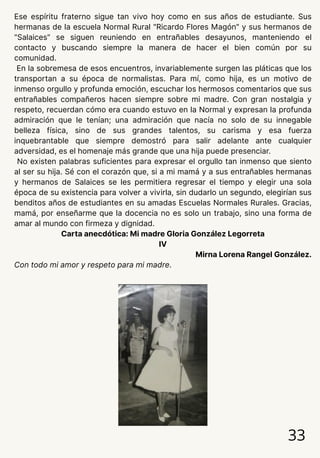 Ese espíritu fraterno sigue tan vivo hoy como en sus años de estudiante. Sus
hermanas de la escuela Normal Rural "Ricardo Flores Magón" y sus hermanos de
"Salaices" se siguen reuniendo en entrañables desayunos, manteniendo el
contacto y buscando siempre la manera de hacer el bien común por su
comunidad.
En la sobremesa de esos encuentros, invariablemente surgen las pláticas que los
transportan a su época de normalistas. Para mí, como hija, es un motivo de
inmenso orgullo y profunda emoción, escuchar los hermosos comentarios que sus
entrañables compañeros hacen siempre sobre mi madre. Con gran nostalgia y
respeto, recuerdan cómo era cuando estuvo en la Normal y expresan la profunda
admiración que le tenían; una admiración que nacía no solo de su innegable
belleza física, sino de sus grandes talentos, su carisma y esa fuerza
inquebrantable que siempre demostró para salir adelante ante cualquier
adversidad, es el homenaje más grande que una hija puede presenciar.
No existen palabras suficientes para expresar el orgullo tan inmenso que siento
al ser su hija. Sé con el corazón que, si a mi mamá y a sus entrañables hermanas
y hermanos de Salaices se les permitiera regresar el tiempo y elegir una sola
época de su existencia para volver a vivirla, sin dudarlo un segundo, elegirían sus
benditos años de estudiantes en su amadas Escuelas Normales Rurales. Gracias,
mamá, por enseñarme que la docencia no es solo un trabajo, sino una forma de
amar al mundo con firmeza y dignidad.
Carta anecdótica: Mi madre Gloria González Legorreta
IV
Mirna Lorena Rangel González.
Con todo mi amor y respeto para mi madre.
33
 
