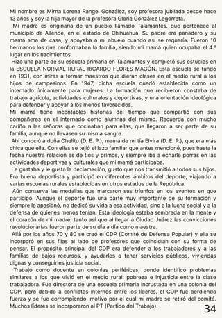 Mi nombre es Mirna Lorena Rangel González, soy profesora jubilada desde hace
13 años y soy la hija mayor de la profesora Gloria González Legorreta.
Mi madre es originaria de un pueblo llamado Talamantes, que pertenece al
municipio de Allende, en el estado de Chihuahua. Su padre era panadero y su
mamá ama de casa, y apoyaba a mi abuelo cuando así se requería. Fueron 10
hermanos los que conformaban la familia, siendo mi mamá quien ocupaba el 4.º
lugar en los nacimientos.
Hizo una parte de su escuela primaria en Talamantes y completó sus estudios en
la ESCUELA NORMAL RURAL RICARDO FLORES MAGÓN. Esta escuela se fundó
en 1931, con miras a formar maestros que dieran clases en el medio rural a los
hijos de campesinos. En 1947, dicha escuela quedó establecida como un
internado únicamente para mujeres. La formación que recibieron constaba de
trabajo agrícola, actividades culturales y deportivas, y una orientación ideológica
para defender y apoyar a los menos favorecidos.
Mi mamá tiene incontables historias del tiempo que compartió con sus
compañeras en el internado como alumnas del mismo. Recuerda con mucho
cariño a las señoras que cocinaban para ellas, que llegaron a ser parte de su
familia, aunque no llevasen su misma sangre.
Ahí conoció a doña Chelito (D. E. P.), mamá de mi tía Elvira (D. E. P.), que era más
chica que ella. Con ellas se tejió el lazo familiar que antes mencioné, pues hasta la
fecha nuestra relación es de tíos y primos, y siempre iba a echarle porras en las
actividades deportivas y culturales que mi mamá participaba.
Le gustaba y le gusta la declamación, gusto que nos transmitió a todos sus hijos.
Era buena deportista y participó en diferentes ámbitos del deporte, viajando a
varias escuelas rurales establecidas en otros estados de la República.
Aún conserva las medallas que marcaron sus triunfos en los eventos en que
participó. Aunque el deporte fue una parte muy importante de su formación y
siempre le apasionó, no dedicó su vida a esa actividad, sino a la lucha social y a la
defensa de quienes menos tenían. Esta ideología estaba sembrada en la mente y
el corazón de mi madre, tanto así que al llegar a Ciudad Juárez las convicciones
revolucionarias fueron parte de su día a día como maestra.
Allá por los años 70 y 80 se creó el CDP (Comité de Defensa Popular) y ella se
incorporó en sus filas al lado de profesores que coincidían con su forma de
pensar. El propósito principal del CDP era defender a los trabajadores y a las
familias de bajos recursos, y ayudarles a tener servicios públicos, viviendas
dignas y conseguirles justicia social.
Trabajó como docente en colonias periféricas, donde identificó problemas
similares a los que vivió en el medio rural: pobreza e injusticia entre la clase
trabajadora. Fue directora de una escuela primaria incrustada en una colonia del
CDP, pero debido a conflictos internos entre los líderes, el CDP fue perdiendo
fuerza y se fue corrompiendo, motivo por el cual mi madre se retiró del comité.
Muchos líderes se incorporaron al PT (Partido del Trabajo).
34
 