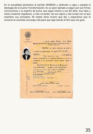 En la actualidad pertenece al partido MORENA y defiende a capa y espada la
ideología de la Cuarta Transformación. Es un gran ejemplo a seguir por sus firmes
convicciones y su espíritu de lucha, que sigue intacto a sus 84 años. Sus hijos y
nietos estamos orgullosos, a más no poder, de sus logros y del coraje con el que
mantiene sus principios. Mi madre tiene mucho que dar y esperamos que el
universo le conceda una larga vida para que siga siendo el faro que nos guía.
35
 