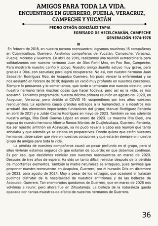 36
AMIGOS PARA TODA LA VIDA.
ENCUENTROS EN GUERRERO, PUEBLA, VERACRUZ,
CAMPECHE Y YUCATÁN
PEDRO OTHÓN GONZÁLEZ TAPIA
EGRESADO DE HECELCHAKÁN, CAMPECHE
GENERACIÓN 1974-1978
III
En febrero de 2018, en nuestro noveno reencuentro; logramos reunirnos 16 compañeros
en Cuajinicuilapa, Guerrero. Asistimos compañeros de Yucatán, Campeche, Veracruz,
Puebla, Morelos y Guerrero. En abril de 2019, realizamos una reunión extraordinaria para
solidarizamos con nuestro hermano Juan de Díos Pantí Mex, en Poc Boc, Campeche.
Para mostrarle nuestro cariño y apoyo. Nuestro amigo Juanito estuvo muy grave, pero
gracias a Dios, con secuelas; pero logró recuperarse. No así, con nuestro hermano Juan
Sebastián Rodríguez Rizo, de Acapulco Guerrero. No pudo vencer la enfermedad y se
nos adelantó en febrero de 2019; dejando un vació muy profundo en nuestros corazones.
Siempre lo pensamos y lo comentamos, que tarde o temprano ese nuestro destino, pero
nuestro hermano tenía muchas cosas que hacer todavía; pero así es la vida, se nos
adelantó. Teníamos programada, nuestra décima primera reunión en agosto del 2020, en
Acayucan, Veracruz, pero debido al COVID 19, suspendimos por tres años nuestros
reencuentros. La epidemia causó grandes estragos a la humanidad, y a nosotros nos
arrebató dos elementos importantes fundadores del grupo; Manuel Rodríguez Rentería
en abril de 2021 y a Julián Castro Rodríguez en mayo de 2023. También se nos adelantó
nuestra amiga, Rita Eledi Cuevas López en enero de 2023. La maestra Rita Eledi, era
esposa de nuestro hermano Alberto Ramos Montes de Cuajinicuilapa, Guerrero. Rentería,
iba ser nuestro anfitrión en Acayucan, ya no pudo llevarla a cabo esa reunión que tanto
anhelaba y que además ya se estaba en preparativos. Donde quiera que estén nuestros
hermanos, debe saber que vive en nuestros corazones y que estarán siempre en nuestro
grupo de amigos para toda la vida.
La pérdida de nuestros compañeros causó un pesar profundo en el grupo, pero sí
ellos vivieran estamos seguros de que estarían de acuerdo; en que debemos continuar.
Es por eso, que decidimos reiniciar con nuestros reencuentros en marzo de 2023.
Después de tres años de espera. Ha sido un tanto difícil, reiniciar después de la pérdida
de importantes elementos. También la madre naturaleza se antepuso, pues tuvimos que
posponer nuestro reencuentro en Acapulco, Guerrero, por el huracán Otis en diciembre
de 2023, para agosto de 2024. Muy a pesar de los estragos, que ocasionó el huracán
pudimos disfrutar de la hospitalidad de nuestros anfitriones y de las bellezas de
Acapulco, Guerrero. Tan enamorados quedamos de Guerrero, que en marzo de 2025 nos
volvimos a reunir, pero ahora fue en Zihuatanejo. La belleza de la naturaleza queda
opacada con tantas muestras de afecto de nuestros hermanos de Guerrero.
 
