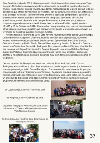 Para finalizar el año de 2025. Llevamos a cabo el décimo séptimo reencuentro en Ticul,
Yucatán. Disfrutamos nuevamente de las atenciones de nuestros queridos hermanos,
Trukus, Pepo, Wilmer Santos y Micra. Quedamos maravillados de la perla del Sur y de las
bondades que ofrece la Península de Yucatán, con su cultura, su comida, sus artesanías
y las bellezas naturales. Reconocimiento enorme a todos los compañeros, que con su
presencia han hecho posible la sobrevivencia del grupo, venciendo obstáculos
económicos, salud, distancia y de tiempo. Esto aún no acaba, ahora nos estamos
preparando para llevar a cabo la décima octava reunión en Puebla capital, los días
13,14,15 y 16 de febrero de 2026. Ahora se han integrado al grupo, nuevos hermanos de
otras escuelas normales rurales; que comparten las ganas y los deseos de convivir; las
vivencias de nuestras queridas normales rurales.
Novena reunión. Febrero de 2018. Ésta novena reunión tuvo tres sedes Cuajinicuilapa,
Cuatro Bancos y Acapulco, Guerrero. Nuestro anfitrión en Cuajinicuilapa, Guerrero.
Alberto Ramos Montes, esposa Rita Eledi Cuevas López e hijos. En Cuatro Bancos,
Guerrero. Nuestro anfitrión Simón Blanco Vélez, esposa y familia. En Acapulco Guerrero.
Nuestro anfitrión Juan Sebastián Rodríguez Rizo, su esposa Daría Vázquez y familia. En
esa ocasión se integró Evaristo de los Santos Regalado, su esposa Catalina Santiago
Juárez de Petatlán, Guerrero. Nuestros anfitriones fueron muy amables, dadivosos,
atentos y hospitalarios así que no la pasamos muy bien, tanto en sus hogares como en
las playas.
Décima reunión. En Tlacojalpan, Veracruz. Julio de 2018. Anfitrión Julián Castro
Rodríguez, esposa Flora e hijos. Aquí empezamos con la segunda vuelta y volvimos con
nuestro gran amigo Julián Castro Rodríguez. Fue una reunión muy interesante, porque
conocimos la cultura y tradiciones de Veracruz. Contamos con la presencia de nuestro
hermano Samuel López González, que venía desde New York, para estar con nosotros.
En el segundo día se nos unió José Antonio Hernández y su hijo. También se unía al
grupo Poli, la hermana de Simón Blanco Vélez.
37
En Cuajinicuilapa, Guerrero. Febrero de 2018
En Acapulco, Guerrero, febrero de 2018.
Encuentro Tlacojalpan, Veracruz. Julio 2018. En un
balneario de la Cuenca del Papaloapan cercano a
Valle Nacional, Oaxaca.
Festival dedicado a nosotros. Casa de la Cultura de
Tlacojalpan, Veracruz.
 
