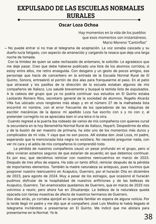38
EXPULSADO DE LAS ESCUELAS NORMALES
RURALES
Oscar Loza Ochoa
Hay momentos en la vida de los pueblos
que esos momentos son instantáneos.
Mario Moreno “Cantinflas”
̶ No puede entrar si no trae el telegrama de aceptación. La voz sonaba cascada y su
dueño lucía fatigado, con aspecto de amanecido y cargando la resaca que deja una larga
noche de tomada.
Con la timidez de quien se sabe rechazado de antemano, le solicité: ̶ Le agradezco que
me deje pasar. Creo que debe haberse publicado una lista de los alumnos corridos; si
estoy entre ellos, me retiro enseguida. Con desgano y un gesto de pocos amigos, ese
personaje que hacía de cancerbero en la entrada de la Escuela Normal Rural de El
Quinto, Sonora, entreabrió el portón de dos alas para franquearme el paso. En el patio
que atravesé y los pasillos de la dirección de la escuela estaban algunos de mis
compañeros de Xalisco. Los saludé brevemente y busqué la temida lista de expulsados.
A la cabeza del grupo que ya no podría continuar sus estudios en El Quinto estaba
Leobardo Romero Ríos, secretario general de la sociedad de alumnos. Rogelio Alcaráz
Villa fue ubicado unos renglones más abajo y en el número 27 de la malhadada lista
encontré mi nombre, con el error frecuente de los operadores de las máquinas de
escribir mecánicas de la época: mi apellido Loza fue escrito con s y no con z, al
pretender corregirlo no se apreciaba bien ni una letra ni la otra.
Cuando regresé a la puerta iba rodeado de varios de mis compañeros con quienes cursé
la secundaria en la hoy Benemérita Normal Rural de Xalisco, Nayarit. Despedirme de ellos
y de la ilusión de ser maestro de primaria, ha sido uno de los momentos más duros y
complicados de mi vida. Y vaya que no son pocos. Allí estaba don José Loza, mi padre,
esperando que la mencionada lista negra no existiera. No necesitó preguntar nada, con
ver mi cara y el adiós de mis compañeros lo comprendió todo.
La pérdida de nuestros compañeros causó un pesar profundo en el grupo, pero sí
ellos vivieran estamos seguros de que estarían de acuerdo; en que debemos continuar.
Es por eso, que decidimos reiniciar con nuestros reencuentros en marzo de 2023.
Después de tres años de espera. Ha sido un tanto difícil, reiniciar después de la pérdida
de importantes elementos. También la madre naturaleza se antepuso, pues tuvimos que
posponer nuestro reencuentro en Acapulco, Guerrero, por el huracán Otis en diciembre
de 2023, para agosto de 2024. Muy a pesar de los estragos, que ocasionó el huracán
pudimos disfrutar de la hospitalidad de nuestros anfitriones y de las bellezas de
Acapulco, Guerrero. Tan enamorados quedamos de Guerrero, que en marzo de 2025 nos
volvimos a reunir, pero ahora fue en Zihuatanejo. La belleza de la naturaleza queda
opacada con tantas muestras de afecto de nuestros hermanos de Guerrero.
Dos días atrás, yo cortaba ajonjolí en la parcela familiar en espera de alguna noticia. Por
la tarde llegó mi padre y me dijo que al compañero José Luis Medina le había llegado el
telegrama invitándolo a presentarse en El Quinto. Me indicó que me alistara para
presentarme en la Normal. Yo le
 