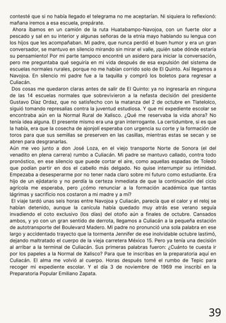 39
contesté que si no había llegado el telegrama no me aceptarían. Ni siquiera lo reflexionó:
mañana iremos a esa escuela, prepárate.
Ahora íbamos en un camión de la ruta Huatabampo-Navojoa, con un fuerte olor a
pescado y sal en su interior y algunas señoras de la etnia mayo hablando su lengua con
los hijos que les acompañaban. Mi padre, que nunca perdió el buen humor y era un gran
conversador, se mantuvo en silencio mirando sin mirar el valle, ¡quién sabe dónde estaría
su pensamiento! Por mi parte tampoco encontré un asidero para iniciar la conversación,
pero me preguntaba qué seguiría en mi vida después de esa expulsión del sistema de
escuelas normales rurales, porque no me habían corrido solo de El Quinto. Así llegamos a
Navojoa. En silencio mi padre fue a la taquilla y compró los boletos para regresar a
Culiacán.
Dos cosas me quedaron claras antes de salir de El Quinto: ya no ingresaría en ninguna
de las 14 escuelas normales que sobrevivieron a la nefasta decisión del presidente
Gustavo Díaz Ordaz, que no satisfecho con la matanza del 2 de octubre en Tlatelolco,
siguió tomando represalias contra la juventud estudiosa. Y que mi expediente escolar se
encontraba aún en la Normal Rural de Xalisco. ¿Qué me reservaba la vida ahora? No
tenía idea alguna. El presente mismo era una gran interrogante. La certidumbre, si es que
la había, era que la cosecha de ajonjolí esperaba con urgencia su corte y la formación de
toros para que sus semillas se preserven en las casillas, mientras estas se secan y se
abren para desgranarlas.
Aún me veo junto a don José Loza, en el viejo transporte Norte de Sonora (el del
venadito en plena carrera) rumbo a Culiacán. Mi padre se mantuvo callado, contra todo
pronóstico, en ese silencio que puede cortar el aire, como aquellas espadas de Toledo
que podían partir en dos el cabello más delgado. No quise interrumpir su intimidad.
Empezaba a desesperarme por no tener nada claro sobre mi futuro como estudiante. Era
hijo de un ejidatario y no perdía la certeza inmediata de que la continuación del ciclo
agrícola me esperaba, pero ¿cómo renunciar a la formación académica que tantas
lágrimas y sacrificio nos costaron a mi madre y a mí?
El viaje tardó unas seis horas entre Navojoa y Culiacán, parecía que el calor y el reloj se
habían detenido, aunque la canícula había quedado muy atrás ese verano seguía
invadiendo el coto exclusivo (los días) del otoño aún a finales de octubre. Cansados
ambos, y yo con un gran sentido de derrota, llegamos a Culiacán a la pequeña estación
de autotransporte del Boulevard Madero. Mi padre no pronunció una sola palabra en ese
largo y accidentado trayecto que la tormenta Jennifer de ese inolvidable octubre lastimó,
dejando maltratado el cuerpo de la vieja carretera México 15. Pero ya tenía una decisión
al arribar a la terminal de Culiacán. Sus primeras palabras fueron: ¿Cuánto te cuesta ir
por los papeles a la Normal de Xalisco? Para que te inscribas en la preparatoria aquí en
Culiacán. El alma me volvió al cuerpo. Horas después tomé el rumbo de Tepic para
recoger mi expediente escolar. Y el día 3 de noviembre de 1969 me inscribí en la
Preparatoria Popular Emiliano Zapata.
 