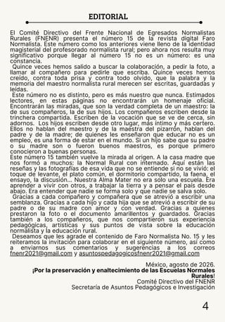 EDITORIAL
4
El Comité Directivo del Frente Nacional de Egresados Normalistas
Rurales (FNENR) presenta el número 15 de la revista digital Faro
Normalista. Este número como los anteriores viene lleno de la identidad
magisterial del profesorado normalista rural; pero ahora nos resulta muy
significativo porque llegar al número 15 no es un número: es una
constancia.
Quince veces hemos salido a buscar la colaboración, a pedir la foto, a
llamar al compañero para pedirle que escriba. Quince veces hemos
creído, contra toda prisa y contra todo olvido, que la palabra y la
memoria del maestro normalista rural merecen ser escritas, guardadas y
leídas.
Este número no es distinto, pero es más nuestro que nunca. Estimados
lectores, en estas páginas no encontrarán un homenaje oficial.
Encontrarán las miradas, que son la verdad completa de un maestro: la
de sus compañeros, la de sus hijos. Los compañeros escriben desde la
trinchera compartida. Escriben de la vocación que se ve de cerca, sin
adornos. Los hijos escriben desde otro lugar, más íntimo y más certero.
Ellos no hablan del maestro y de la maestra del pizarrón, hablan del
padre y de la madre; de quienes les enseñaron que educar no es un
empleo, es una forma de estar en el mundo. Si un hijo sabe que su padre
o su madre son o fueron buenos maestros, es porque primero
conocieron a buenas personas.
Este número 15 también vuelve la mirada al origen. A la casa madre que
nos formó a muchos: la Normal Rural con internado. Aquí están las
reseñas y las fotografías de esa vida que no se entiende si no se vivió: el
toque de levante, el plato común, el dormitorio compartido, la faena, el
ensayo, la discusión... Nuestra Alma Mater no era solo una escuela. Era
aprender a vivir con otros, a trabajar la tierra y a pensar el país desde
abajo. Era entender que nadie se forma solo y que nadie se salva solo.
Gracias a cada compañero y compañera que se atrevió a escribir una
semblanza. Gracias a cada hijo y cada hija que se atrevió a escribir de su
padre o de su madre con amor y con verdad. Gracias a quienes
prestaron la foto o el documento amarillentos y guardados. Gracias
también a los compañeros, que nos compartieron sus experiencia
pedagógicas, artísticas y sus puntos de vista sobre la educación
normalista y la educación rural.
Deseamos que les agrade el contenido de Faro Normalista No. 15 y les
reiteramos la invitación para colaborar en el siguiente número, así como
a enviarnos sus comentarios y sugerencias a los correos
fnenr2021@gmail.com y asuntospedagogicosfnenr2021@gmail.com
México, agosto de 2026.
¡Por la preservación y enaltecimiento de las Escuelas Normales
Rurales!
Comité Directivo del FNENR
Secretaría de Asuntos Pedagógicos e Investigación
 