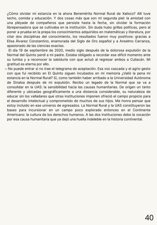 40
¿Cómo olvidar mi estancia en la ahora Benemérita Normal Rural de Xalisco? Allí tuve
techo, comida y educación. Y dos cosas más que son mi segunda piel: la amistad con
una pléyade de compañeros que persiste hasta la fecha, sin olvidar la formación
librepensadora que se cultivaba en la institución. Sin duda hubo grillas políticas, pero al
poner a prueba en la prepa los conocimientos adquiridos en matemáticas y literatura, por
citar dos disciplinas del conocimiento, los resultados fueron muy positivos: gracias a
Elisa Álvarez Constantino, enamorada del Siglo de Oro español y a Anselmo Carranza,
apasionado de las ciencias exactas.
El día 19 de septiembre de 2020, medio siglo después de la dolorosa expulsión de la
Normal del Quinto perdí a mi padre. Estaba obligado a recordar ese difícil momento ante
su tumba y a reconocer la sabiduría con que actuó al regresar ambos a Culiacán. Mi
gratitud es eterna por ello.
̶ No puede entrar si no trae el telegrama de aceptación. Esa voz cascada y el agrio gesto
con que fui recibido en El Quinto siguen incubados en mi memoria ¿Valió la pena mi
estancia en la Normal Rural? Sí, como también haber arribado a la Universidad Autónoma
de Sinaloa después de mi expulsión. Recibo un legado de la Normal que se va a
consolidar en la UAS: la sensibilidad hacia las causas humanitarias. De origen un tanto
diferente y ubicadas geográficamente a una distancia considerable, su naturaleza de
educar sin los valladares que otras instituciones imponen ofreció el campo propicio para
el desarrollo intelectual y comprometido de muchos de sus hijos. Me honra pensar que
estoy incluido en ese universo de egresados. La Normal Rural y la UAS constituyeron las
bases para incursionar en un campo poco explorado entonces en el Continente
Americano: la cultura de los derechos humanos. A las dos instituciones debo la vocación
por esa causa humanitaria que ya dejó una huella indeleble en la historia continental.
 