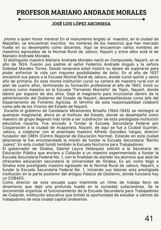 41
PROFESOR MARIANO ANDRADE MORALES
JOSÉ LUIS LÓPEZ ARCINIEGA
¡Honor a quien honor merece! En el monumento erigido al maestro, en la ciudad de
Mazatlán, se encuentran inscritos los nombres de los maestros que han marcado
huella en su desempeño como docentes. Aquí se encuentran varios nombres de
maestros egresados de la Normal Rural de Jalisco, Nayarit y entre ellos está el de
Mariano Andrade Morales.
El distinguido maestro Mariano Andrade Morales nació en Compostela, Nayarit, en el
año de 1924. Fueron sus padres el señor Federico Andrade Angulo y la señora
Soledad Morales Torres. Desde temprana edad mostró su deseo de superarse para
poder enfrentar la vida con mayores posibilidades de éxito. En el año de 1937
encaminó sus pasos a la Escuela Normal Rural de Jalisco, donde cursó quinto y sexto
año de primaria. En esta misma institución cursó su carrera de maestro rural con el
plan de cuatro años, terminando su formación profesional el año de 1943. Inició su
carrera como maestro en la Escuela “Fernando Montaño” de Tepic, Nayarit, donde
laboró por espacio de dos años. Dejó el magisterio para incursionar dentro de la
administración del Gobierno del Estado de Nayarit, desempeñándose como jefe del
Departamento de Fomento Agrícola. Al término de esta responsabilidad colaboró
como jefe de los Viveros del Estado de Nayarit.
Durante el gobierno de Candelario Miramontes Briseño (1942-1945) se reintegró al
quehacer magisterial, ahora en el Instituto del Estado, donde se desempeñó como
maestro de grupo llegando más tarde a ser subdirector de esta prestigiada institución
educativa nayarita. Fue enviado a fundar la Escuela Secundaria Federal por
Cooperación a la ciudad de Acaponeta, Nayarit, de aquí se fue a Ciudad Guzmán,
Jalisco, a colaborar con el ameritado maestro Alfredo González Vargas, director
fundador del CREN (Centro Regional de Educación Normal). Estando en esta ciudad
jalisciense le fue encomendada la misión de fundar la Escuela Secundaria “Benito
Juárez”. En esta ciudad fundó también la Escuela Nocturna para Trabajadores.
El gobernador de Sinaloa, Gabriel Leyva Velázquez solicitó a la Secretaría de
Educación Pública que enviara a Culiacán a un maestro experimentado a fundar la
Escuela Secundaria Federal No. 1, con la finalidad de atender los alumnos que dejó de
ofrecerles educación secundaria la Universidad de Sinaloa. Es así como llegó a
Sinaloa este prestigiado maestro egresado de la Normal Rural de Jalisco, Nayarit, a
fundar la Escuela Secundaria Federal No. 1, iniciando sus labores esta prestigiada
institución en la parte posterior del antiguo Palacio de Gobierno, donde funciona hoy
un COBAES.
Como director de esta escuela supo imprimirle un ritmo de trabajo lleno de
dinamismo que dejó una profunda huella en la sociedad culiacanense. Se le
encomendó organizar el funcionamiento de la Escuela Secundaria para Trabajadores
de Culiacán, institución educativa que brindó la oportunidad de estudiar a cientos de
trabajadores de esta ciudad capital sinaloense.
 