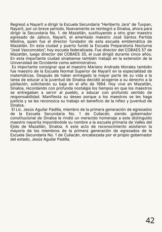 42
Regresó a Nayarit a dirigir la Escuela Secundaria “Heriberto Jara” de Tuxpan,
Nayarit, por un breve periodo. Nuevamente se reintegró a Sinaloa, ahora para
dirigir la Secundaria No. 1. de Mazatlán, sustituyendo a otro gran maestro
egresado de Jalisco, Nayarit, el ameritado maestro José Santos Partida
Medina, quien fue el director fundador de esta escuela emblemática de
Mazatlán. En esta ciudad y puerto fundó la Escuela Preparatoria Nocturna
“José Vasconcelos”, hoy escuela federalizada. Fue director del COBAES 57 de
Mazatlán, luego director del COBAES 35, el cual dirigió durante cinco años.
En esta importante ciudad sinaloense también trabajó en la extensión de la
Universidad de Occidente como administrativo.
Es importante consignar que el maestro Mariano Andrade Morales también
fue maestro de la Escuela Normal Superior de Nayarit en la especialidad de
matemáticas. Después de haber entregado la mayor parte de su vida a la
tarea de educar a la juventud de Sinaloa decidió acogerse a su derecho a la
jubilación, solicitando su baja en el año de 1984. Hoy vive en Mazatlán,
Sinaloa, recordando con profunda nostalgia los tiempos en que los maestros
se entregaban a servir al pueblo, a educar con profundo sentido de
responsabilidad. Manifiesta su deseo porque a los maestros se les haga
justicia y se les reconozca su trabajo en beneficio de la niñez y juventud de
Sinaloa.
El Lic. Jesús Aguilar Padilla, miembro de la primera generación de egresados
de la Escuela Secundaria No. 1 de Culiacán, siendo gobernador
constitucional de Sinaloa le rindió un merecido homenaje a este distinguido
maestro nayarita imponiéndole su nombre a la escuela primaria de Valles del
Ejido de Mazatlán, Sinaloa. A este acto de reconocimiento asistieron la
mayoría de los miembros de la primera generación de egresados de la
Escuela Secundaria No. 1 de Culiacán, encabezada por el propio gobernador
del estado, Jesús Aguilar Padilla.
 