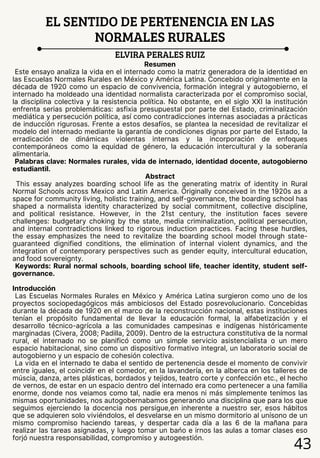 43
EL SENTIDO DE PERTENENCIA EN LAS
NORMALES RURALES
ELVIRA PERALES RUIZ
Resumen
Este ensayo analiza la vida en el internado como la matriz generadora de la identidad en
las Escuelas Normales Rurales en México y América Latina. Concebido originalmente en la
década de 1920 como un espacio de convivencia, formación integral y autogobierno, el
internado ha moldeado una identidad normalista caracterizada por el compromiso social,
la disciplina colectiva y la resistencia política. No obstante, en el siglo XXI la institución
enfrenta serias problemáticas: asfixia presupuestal por parte del Estado, criminalización
mediática y persecución política, así como contradicciones internas asociadas a prácticas
de inducción rigurosas. Frente a estos desafíos, se plantea la necesidad de revitalizar el
modelo del internado mediante la garantía de condiciones dignas por parte del Estado, la
erradicación de dinámicas violentas internas y la incorporación de enfoques
contemporáneos como la equidad de género, la educación intercultural y la soberanía
alimentaria.
Palabras clave: Normales rurales, vida de internado, identidad docente, autogobierno
estudiantil.
Abstract
This essay analyzes boarding school life as the generating matrix of identity in Rural
Normal Schools across Mexico and Latin America. Originally conceived in the 1920s as a
space for community living, holistic training, and self-governance, the boarding school has
shaped a normalista identity characterized by social commitment, collective discipline,
and political resistance. However, in the 21st century, the institution faces severe
challenges: budgetary choking by the state, media criminalization, political persecution,
and internal contradictions linked to rigorous induction practices. Facing these hurdles,
the essay emphasizes the need to revitalize the boarding school model through state-
guaranteed dignified conditions, the elimination of internal violent dynamics, and the
integration of contemporary perspectives such as gender equity, intercultural education,
and food sovereignty.
Keywords: Rural normal schools, boarding school life, teacher identity, student self-
governance.
Introducción
Las Escuelas Normales Rurales en México y América Latina surgieron como uno de los
proyectos sociopedagógicos más ambiciosos del Estado posrevolucionario. Concebidas
durante la década de 1920 en el marco de la reconstrucción nacional, estas instituciones
tenían el propósito fundamental de llevar la educación formal, la alfabetización y el
desarrollo técnico-agrícola a las comunidades campesinas e indígenas históricamente
marginadas (Civera, 2008; Padilla, 2009). Dentro de la estructura constitutiva de la normal
rural, el internado no se planificó como un simple servicio asistencialista o un mero
espacio habitacional, sino como un dispositivo formativo integral, un laboratorio social de
autogobierno y un espacio de cohesión colectiva.
La vida en el internado te daba el sentido de pertenencia desde el momento de convivir
entre iguales, el coincidir en el comedor, en la lavandería, en la alberca en los talleres de
múscia, danza, artes plásticas, bordados y tejidos, teatro corte y confección etc., el hecho
de vernos, de estar en un espacio dentro del internado era como pertenecer a una familia
enorme, donde nos veiamos como tal, nadie era menos ni más simplemente tenímos las
mismas oportunidades, nos autogobernabamos generando una disciplina que para los que
seguimos ejerciendo la docencia nos persigue,en inherente a nuestro ser, esos hábitos
que se adquieren solo viviéndolos, el desvelarse en un mismo dormitorio al unísono de un
mismo compromiso haciendo tareas, y despertar cada día a las 6 de la mañana para
realizar las tareas asignadas, y luego tomar un bańo e irnos las aulas a tomar clases eso
forjó nuestra responsabilidad, compromiso y autogeestión.
 