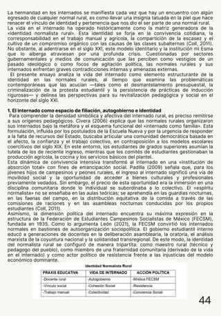 La hermandad en los internados se manifiesta cada vez que hay un encuentro con algún
egresado de cualquier normal rural, es como llevar una insignia tatuada en la piel que hace
renacer el vínculo de identidad y pertenencia que nos dio el ser parte de una normal rural.
La vida en el internado ha operado históricamente como la matriz generadora de la
«identidad normalista rural». Esta identidad se forja en la convivencia cotidiana, la
corresponsabilidad en el trabajo manual y agrícola, la compartición de la escasez y el
cultivo de un compromiso orgánico con las causas de las clases subalternas (Coll, 2011).
No obstante, al adentrarse en el siglo XXI, este modelo identitario y la institución mi Esma
que lo alberga atraviesan por una profunda crisis. Cuestionadas por sectores
gubernamentales y medios de comunicación que las perciben como vestigios de un
pasado ideológico o como focos de agitación política, las normales rurales y sus
internados enfrentan graves contradicciones internas y amenazas externas.
El presente ensayo analiza la vida del internado como elemento estructurante de la
identidad en las normales rurales, al tiempo que examina las problemáticas
contemporáneas que las acucian —tales como el desmantelamiento presupuestal, la
criminalización de la protesta estudiantil y la persistencia de prácticas de inducción
rigurosas— y delinea las perspectivas para su revitalización pedagógica y social en el
horizonte del siglo XXI.
1. El internado como espacio de filiación, autogobierno e identidad
Para comprender la densidad simbólica y afectiva del internado rural, es preciso remitirse
a sus orígenes pedagógicos. Civera (2006) explica que las normales rurales organizaron
sus internados bajo la metáfora y el esquema funcional del «internado como familia». Esta
formulación, influida por los postulados de la Escuela Nueva y por la urgencia de responder
a la falta de recursos del Estado, buscaba articular una comunidad democrática basada en
el afecto, la confianza y el trabajo colectivo, en contraposición a los modelos escolares
coercitivos del siglo XIX. En este entorno, los estudiantes de grados superiores asumían la
tutela de los de reciente ingreso, mientras que los comités de estudiantes gestionaban la
producción agrícola, la cocina y los servicios básicos del plantel.
Esta dinámica de convivencia intensiva transformó al internado en una «institución de
absorción total» con fines de emancipación social. Padilla (2009) señala que, para los
jóvenes hijos de campesinos y peones rurales, el ingreso al internado significó una vía de
movilidad social y la oportunidad de acceder a bienes culturales y profesionales
previamente vedados. Sin embargo, el precio de esta oportunidad era la inmersión en una
disciplina comunitaria donde lo individual se subordinaba a lo colectivo. El «espíritu
normalista» no se enseñaba en las aulas teóricas; se aprehendía en las guardias nocturnas,
en las faenas del campo, en la distribución equitativa de la comida a través de las
comisiones de raciones y en las asambleas nocturnas conducidas por los propios
estudiantes (Coll, 2011).
Asimismo, la dimensión política del internado encuentra su máxima expresión en la
estructura de la Federación de Estudiantes Campesinos Socialistas de México (FECSM),
fundada en 1935. Como lo argumenta León (2021), la FECSM convirtió los internados
normales en bastiones de autoorganización sociopolítica. El gobierno estudiantil interno
educó a generaciones de docentes en la deliberación asamblearia, la oratoria, el análisis
marxista de la coyuntura nacional y la solidaridad transregional. De este modo, la identidad
del normalista rural se configuró de manera tripartita: como maestro rural (técnico y
pedagogo del pueblo), como miembro de una fraternidad comunitaria (derivado de la vida
en el internado) y como actor político de resistencia frente a las injusticias del modelo
económico dominante.
44
 