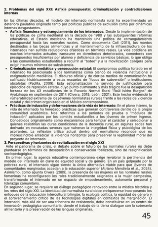 2. Problemas del siglo XXI: Asfixia presupuestal, criminalización y contradicciones
internas
En las últimas décadas, el modelo del internado normalista rural ha experimentado un
deterioro paulatino originado tanto por políticas públicas de exclusión como por dinámicas
internas desgastantes.
Asfixia financiera y estrangulamiento de los internados: Desde la implementación de
las políticas de corte neoliberal en la década de 1980 y las subsiguientes reformas
educativas, el Estado mexicano ha mantenido una política de estrangulamiento
presupuestal hacia las normales rurales. Como documenta Coll (2011), los montos
destinados a las becas alimenticias y al mantenimiento de la infraestructura de los
internados han sufrido reducciones drásticas en términos reales. La vida cotidiana en
muchos internados actuales transcurre en dormitorios deteriorados, comedores con
presupuestos insuficientes por alumno y deficiencia de servicios básicos, lo que obliga
a las comunidades estudiantiles a recurrir al "boteo" y a la movilización callejera para
exigir insumos mínimos de subsistencia.
Criminalización mediática y persecución estatal: El compromiso político forjado en el
internado ha posicionado a los normalistas como blanco de violencia institucional y
estigmatización mediática. El discurso oficial y de ciertos medios de comunicación ha
calificado históricamente a estas escuelas de "focos de subversión" o instituciones
obsoletas (Padilla, 2009). Esta estigmatización ha servido de justificación para
episodios de represión estatal, cuyo punto culminante y más trágico fue la desaparición
forzada de los 43 estudiantes de la Escuela Normal Rural "Raúl Isidro Burgos" de
Ayotzinapa en septiembre de 2014 (Civera, 2015; León, 2021). Este hecho evidenció la
vulnerabilidad extrema de los jóvenes normalistas rurales frente a las redes de violencia
estatal y del crimen organizado en el México contemporáneo.
Prácticas de inducción y deformaciones de la vida de internado: En el plano interno, la
vida de internado ha heredado prácticas que generan controversia dentro de la propia
comunidad académica. Nos referimos a los periodos de prueba o "módulos de
inducción" aplicados por los comités estudiantiles a los jóvenes de primer ingreso.
Concebidos originalmente como mecanismos para templar el carácter y seleccionar a
quienes resistirían las duras condiciones de la docencia rural, en algunas sedes han
derivado en novatadas severas que vulneran la integridad física y psicológica de los
aspirantes. La reflexión crítica actual dentro del normalismo reconoce que es
imprescindible erradicar la violencia horizontal para preservar la legitimidad moral del
proyecto de internado.
3. Perspectivas y horizontes de revitalización en el siglo XXI
Ante el panorama de crisis, el debate sobre el futuro de las normales rurales no debe
plantearse en términos de desaparición o conservación fosilizada, sino de resignificación
sociopedagógica.
En primer lugar, la agenda educativa contemporánea exige revalorar la pertinencia del
modelo del internado en clave de equidad social y de género. En un país golpeado por la
pobreza rural, el internado sigue siendo la única alternativa viable para que jóvenes de
comunidades marginadas accedan a la educación superior (Atriano Mendieta et al., 2024).
Asimismo, como apunta Civera (2009), la presencia de las mujeres en las normales rurales
femeninas ha reconfigurado los roles tradicionalmente asignados a la mujer campesina,
transformando el internado en un espacio de empoderamiento, autonomía personal y
liderazgo comunitario.
En segundo lugar, se requiere un diálogo pedagógico renovado entre la mística histórica y
los retos del siglo XXI. La identidad del normalista rural debe enriquecerse incorporando los
enfoques de la educación intercultural bilingüe, la ecología política, la equidad de género y
el aprovechamiento crítico de las tecnologías digitales en contextos de marginación. El
internado, más allá de ser una trinchera de resistencia, debe constituirse en un centro de
innovación pedagógica comunitaria, donde el trabajo de la tierra dialogue con la soberanía
alimentaria y la preservación de las lenguas originarias.
45
 