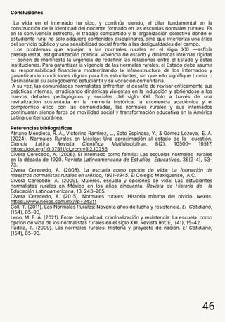 Conclusiones
La vida en el internado ha sido, y continúa siendo, el pilar fundamental en la
construcción de la identidad del docente formado en las escuelas normales rurales. Es
en la convivencia estrecha, el trabajo compartido y la organización colectiva donde el
estudiante rural no solo adquiere contenidos disciplinares, sino que interioriza una ética
del servicio público y una sensibilidad social frente a las desigualdades del campo.
Los problemas que aquejan a las normales rurales en el siglo XXI —asfixia
presupuestal, estigmatización política, violencia de estado y dinámicas internas rígidas
— ponen de manifiesto la urgencia de redefinir las relaciones entre el Estado y estas
instituciones. Para garantizar la vigencia de las normales rurales, el Estado debe asumir
su responsabilidad financiera modernizando la infraestructura de los internados y
garantizando condiciones dignas para los estudiantes, sin que ello signifique tutelar o
desmantelar su autogobierno estudiantil y su vocación comunitaria.
A su vez, las comunidades normalistas enfrentan el desafío de revisar críticamente sus
prácticas internas, erradicando dinámicas violentas en la inducción y abriéndose a los
nuevos debates pedagógicos y sociales del siglo XXI. Solo a través de una
revitalización sustentada en la memoria histórica, la excelencia académica y el
compromiso ético con las comunidades, las normales rurales y sus internados
continuarán siendo faros de movilidad social y transformación educativa en la América
Latina contemporánea.
Referencias bibliográficas
Atriano Mendieta, R. Á., Victorino Ramírez, L., Soto Espinosa, Y., & Gómez Lozoya, E. A.
(2024). Normales Rurales en México: Una aproximación al estado de la cuestión.
Ciencia Latina Revista Científica Multidisciplinar, 8(2), 10500– 10517.
https://doi.org/10.37811/cl_rcm.v8i2.10356
Civera Cerecedo, A. (2006). El internado como familia: Las escuelas normales rurales
en la década de 1920. Revista Latinoamericana de Estudios Educativos, 36(3-4), 53–
73.
Civera Cerecedo, A. (2008). La escuela como opción de vida: La formación de
maestros normalistas rurales en México, 1921-1945. El Colegio Mexiquense, A.C.
Civera Cerecedo, A. (2009). Mujeres, escuela y opciones de vida: Las estudiantes
normalistas rurales en México en los años cincuenta. Revista de Historia de la
Educación Latinoamericana, 13, 243–265.
Civera Cerecedo, A. (2015). Normales rurales: Historia mínima del olvido. Nexos.
https://www.nexos.com.mx/?p=24311
Coll, T. (2011). Las Normales Rurales: Noventa años de lucha y resistencia. El Cotidiano,
(154), 85–93.
León, M. E. Á. (2021). Entre desigualdad, criminalización y resistencia: La escuela como
opción de vida de los normalistas rurales en el siglo XXI. Revista IRICE, (41), 15–42.
Padilla, T. (2009). Las normales rurales: Historia y proyecto de nación. El Cotidiano,
(154), 85–93.
46
 