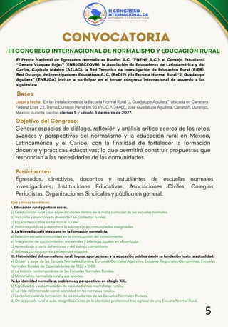 5
III CONGRESO INTERNACIONAL DE NORMALISMO Y EDUCACIÓN RURAL
CONVOCATORIA
El Frente Nacional de Egresados Normalistas Rurales A.C. (FNENR A.C.), el Consejo Estudiantil
“Genaro Vázquez Rojas” (ENRJGACEGVR), la Asociación de Educadores de Latinoamérica y del
Caribe, Capítulo México (AELAC), la Red Temática de Investigación de Educación Rural (RIER),
Red Durango de Investigadores Educativos A. C. (ReDIE) y la Escuela Normal Rural “J. Guadalupe
Aguilera” (ENRJGA) invitan a participar en el tercer congreso internacional de acuerdo a las
siguientes:
Bases
Lugar y fecha: En las instalaciones de la Escuela Normal Rural “J. Guadalupe Aguilera” ubicada en Carretera
Federal Libre 23, Tramo Durango Parral km 55 s/n, C.P. 34465, José Guadalupe Aguilera, Canatlán, Durango,
México; durante los días viernes 5 y sábado 6 de marzo de 2027.
Objetivo del Congreso:
Generar espacios de diálogo, reflexión y análisis crítico acerca de los retos,
avances y perspectivas del normalismo y la educación rural en México,
Latinoamérica y el Caribe, con la finalidad de fortalecer la formación
docente y prácticas educativas; lo que permitirá construir propuestas que
respondan a las necesidades de las comunidades.
Participantes:
Egresados, directivos, docentes y estudiantes de escuelas normales,
investigadores, Instituciones Educativas, Asociaciones Civiles, Colegios,
Periodistas, Organizaciones Sindicales y público en general.
Ejes y líneas temáticas:
I. Educación rural y justicia social.
a) La educación rural y sus especificidades dentro de la malla curricular de las escuelas normales.
b) Inclusión y atención a la diversidad en contextos rurales.
c) Equidad educativa en territorios rurales.
d) Políticas públicas y derecho a la educación en comunidades marginadas.
II. La Nueva Escuela Mexicana en la formación normalista.
a) Relación escuela-comunidad en la construcción del conocimiento.
b) Integración de conocimientos ancestrales y prácticas locales en el currículo.
c) Aprendizaje a partir del entorno y del trabajo comunitario.
d) Saberes comunitarios y pedagogías situadas.
III. Historicidad del normalismo rural; logros, aportaciones a la educación pública desde su fundación hasta la actualidad.
a) Origen y auge de las Escuela Normales Rurales, Escuelas Centrales Agrícolas, Escuelas Regionales Campesinas, Escuelas
Normales Rurales de Especialidades de 1922 a 1969.
b) La historia contemporánea de las Escuelas Normales Rurales.
c) Movimiento normalista rural y sus aportes.
IV. La identidad normalista, problemas y perspectivas en el siglo XXI.
a) Significados y subjetividades de los estudiantes normalistas rurales.
b) La vida del internado como identidad en las normales rurales.
c) La resiliencia en la formación de los estudiantes de las Escuelas Normales Rurales.
d) De la escuela rural al aula: resignificaciones de la identidad profesional tras egresar de una Escuela Normal Rural.
 