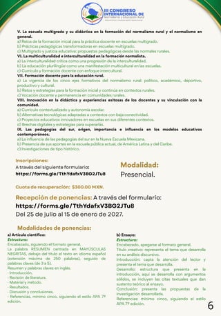 6
V. La escuela multigrado y su didáctica en la formación del normalismo rural y el normalismo en
general.
a) Retos de la formación inicial para la práctica docente en escuelas multigrado.
b) Prácticas pedagógicas transformadoras en escuelas multigrado.
c) Multigrado y justicia educativa: propuestas pedagógicas desde las normales rurales.
VI. La multiculturalidad e interculturalidad en la formación normalista.
a) La interculturalidad crítica como una progresión de la interculturalidad.
b) La educación plurilingüe como una manifestación multicultural en las escuelas.
c) Currículo y formación docente con enfoque intercultural.
VII. Formación docente para la educación rural.
a) La vigencia de los cinco ejes formativos del normalismo rural: político, académico, deportivo,
productivo y cultural.
b) Retos y estrategias para la formación inicial y continúa en contextos rurales.
c) Vocación docente y permanencia en comunidades rurales.
VIII. Innovación en la didáctica y experiencias exitosas de los docentes y su vinculación con la
comunidad.
a) Currículo contextualizado y autonomía escolar.
b) Alternativas tecnológicas adaptadas a contextos con baja conectividad.
c) Proyectos educativos innovadores en escuelas en sus diferentes contextos.
d) Brechas digitales y estrategias para superarlas.
IX. Las pedagogías del sur, origen, importancia e influencia en los modelos educativos
contemporáneos.
a) La influencia de las pedagogías del sur en la Nueva Escuela Mexicana.
b) Presencia de sus aportes en la escuela pública actual, de América Latina y del Caribe.
c) Investigaciones de tipo histórico.
Inscripciones:
A través del siguiente formulario:
https://forms.gle/TthYdafxV3BG2JTu8
Cuota de recuperación: $300.00 MXN.
Modalidad:
Presencial.
Recepción de ponencias: A través del formulario:
https://forms.gle/TthYdafxV3BG2JTu8
Del 25 de julio al 15 de enero de 2027.
Modalidades de ponencias:
a) Artículo científico:
Estructura:
Encabezado, siguiendo el formato general.
La palabra RESUMEN centrada en MAYÚSCULAS
NEGRITAS, debajo del título el texto en idioma español
(extensión máxima de 250 palabras), seguido de
palabras claves (de 3 a 5).
Resumen y palabras claves en inglés.
· Introducción.
· Revisión de literatura.
· Material y método.
· Resultados.
· Discusión y conclusiones.
· Referencias, mínimo cinco, siguiendo el estilo APA 7ª
edición.
b) Ensayo:
Estructura:
Encabezado, apegarse al formato general.
Título creativo: representa el tema que desarrolla
en su análisis discursivo.
Introducción: capta la atención del lector y
presenta el tema que desarrolla.
Desarrollo: estructura que presenta en la
introducción, aquí se desarrolla con argumentos
sólidos, se incluyen las citas textuales que dan
sustento teórico al ensayo.
Conclusión: presenta las propuestas de la
investigación desarrollada.
Referencias: mínimo cinco, siguiendo el estilo
APA 7ª edición.
 