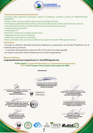 7
Formato de presentación de ponencias:
• El título debe aparecer al principio, máximo 15 palabras, centrado y escrito en MAYÚSCULAS
NEGRITAS.
• Indicar el eje y la línea temática de la ponencia debajo del título.
• Nombre(s) y apellido(s) del autor(es), indicando la adscripción institucional; hasta tres autores.
• Correo(s) electrónico(s) y número telefónico de celular de cada ponente.
• Fuente Word, letra Arial 11.
• Interlineado 1.5
• Extensión máxima 12 cuartillas tamaño carta.
• Márgenes de 2.5 cm por cada lado.
• Alineación justificada en los párrafos.
•Texto, apartados de la ponencia y referencias, siguiendo el estilo APA séptima edición.
Transitorios:
· Al recibir su dictamen favorable el ponente elaborará su presentación en formato PowerPoint con el
contenido de su ponencia.
· La duración de la exposición será entre 10 y 15 minutos en la sala asignada.
· Los casos no previstos serán revisados por la comisión organizadora.
Mayores informes:
congresointernacional.nr@gmail.com ó a fnenr2021@gmail.com
El libro digital “La formación Normalista y su trascendencia en la educación
Rural” del III Congreso Internacional tendrá registro de ISBN.
DRA. MARÍA DE LOS ÁNGELES GONZÁLEZ VEGA
PRESIDENTA DEL FRENTE NACIONAL
DE EGRESADOS
NORMALISTAS RURALES A. C.
DR. JOSÉ ANTONIO HERNÁNDEZ ALEJOS
COORDINADOR DE LA ASOCIACIÓN DE
EDUCADORES DE LATINOAMÉRICA Y DEL
CARIBE, CAPÍTULO MÉXICO.
DR. JUAN GALINDO FLORES
REPRESENTANTE DE LA RED
TEMÁTICA DE INVESTIGACIÓN
DE EDUCACIÓN RURAL.
Atentamente:
YANDEL ORLANDO BERUMEN DE LA HOYA
SECRETARIO GENERAL DEL CONSEJO
ESTUDIANTIL “GENARO VÁZQUEZ ROJAS”
DE LA ESCUELA NORMAL RURAL
L.I. MIGUEL DE JESÚS PÁEZ OLIVÁN
DIRECTOR DE LA ESCUELA NORMAL RURAL
“J. GUADALUPE AGUILERA”
AGUILERA, DURANGO, MÉXICO
D.C.E. MIRIAM HAZEL RODRÍGUEZ LÓPEZ
PRESIDENTA DE LA RED
DURANGO DE INVESTIGADORES
EDUCATIVOS A.C.
DR. MIGUEL ÁNGEL ESTRADA GÓMEZ
COORDINADOR DE INSTITUCIONES
FORMADORAS DE DOCENTES DEL
ESTADO DE DURANGO
 