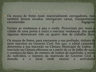 Os moços de fretes eram essencialmente carregadores, mas também faziam recados, entregavam cartas, transportavam encomendas e bagagens.Faziam as mudanças a pau e corda. Percorriam por vezes a cidade de uma ponta à outra a executar mudanças, das quais algumas demoravam três ou quatro dias de trabalho duro.Os moços de fretes, para exercerem a sua profissão, tinham de estar inscritos no Governo Civil. Em 1921, o edital camarário determina a sua inscrição na Câmara Municipal de Lisboa. A inscrição na Câmara efectuou-se a partir de 22 de Julho de 1922, e constava da data, do número de ordem da matrícula, o nome do indivíduo, o número da matrícula do Governo Civil, a morada e o local onde exercia a actividade.Moços de fretes