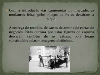Com a introdução das camionetas no mercado, as mudanças feitas pelos moços de fretes decaíram a pique.A entrega de recados, de cartas de amor e de cartas de negócios feitas outrora por estas figuras de esquina deixaram também de se realizar, pois foram substituídas pelas mensagens telefónicas. 