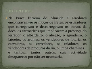 Na Praça Ferreira de Almeida e arredores  encontravam-se os moços de fretes, os estivadores que carregavam e descarregavam os barcos da doca, os carroceiros que implicavam a presença do ferrador, o albardeiro, o abegão, o aguadeiro, o latoeiro, os ardinas, os vendedores de lotaria, os carvoeiros, os varredores, os caiadores, os vendedores de produtos da ria, o limpa chaminés… e tantos… tantos outros, cuja actividade desapareceu por não ser necessária.Faro retratos 