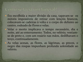 Era escolhida a maior divisão da casa, tapavam-se  os móveis impossíveis de retirar com lençóis brancos, colocavam-se cadeiras à volta e o corpo do defunto ao centro, rodeado de flores e velas.Velar o morto implicava o tempo necessário, dia e noite, até ao enterramento. Todos, no velório, vestiam-se de preto e, com um rosário nas mãos, dedilhavam o terço, continuadamente.As velas acesas, as flores, as lágrimas, as preces, o negro das roupas impunham profunda solenidade ao velório. Como se fazia um funeral?
