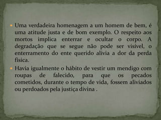 Uma verdadeira homenagem a um homem de bem, é uma atitude justa e de bom exemplo. O respeito aos mortos implica enterrar e ocultar o corpo. A degradação que se segue não pode ser visível, o enterramento do ente querido alivia a dor da perda física.Havia igualmente o hábito de vestir um mendigo com roupas de falecido, para que os pecados cometidos, durante o tempo de vida, fossem aliviados ou perdoados pela justiça divina . 