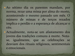 Ao sétimo dia os parentes mandam, por norma, rezar uma missa por alma do morto, acontecendo o mesmo passado um mês. O número de missas e de terços rezados implica o perdão e a esperança de alcançar o céu.Actualmente, nota-se um afastamento dos jovens das tradições comuns à morte. Nota-se, igualmente, que as celebrações se desviam dos rituais religiosos, sentimentais e emocionais. 