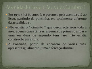 Avenida do liceu ( Av. 5 de Outubro ) Em 1950 ( há 60 anos ), o percurso pela avenida até ao liceu, partindo da pontinha, era totalmente diferente da actualidade . Não existia o “ cimento “ que descaracterizou toda a área, apenas casas térreas, algumas de primeiro andar e uma ou duas de segundo (em faro não existia construção em altura). A Pontinha, ponto de encontro de várias ruas, apresenta igualmente , uma diferença abismal . 