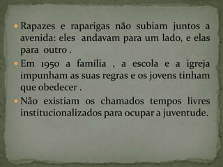 Rapazes e raparigas não subiam juntos a avenida: eles  andavam para um lado, e elas para  outro . Em 1950 a família , a escola e a igreja impunham as suas regras e os jovens tinham que obedecer . Não existiam os chamados tempos livres institucionalizados para ocupar a juventude.