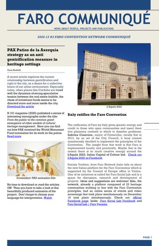 PAGE 1
FARO COMMUNIQUÉ
NEWS ABOUT PEOPLE, PROJECTS AND PUBLICATIONS
2020-12 #3 FARO CONVENTION NETWORK COMMUNIQUÉ
PAX Patios de la Axerquia
strategy as an anti
gentrification measure in
heritage settings
Gaia Redelli
A recent article explores the current
relationship between gentrification and
right to the city, as a desire for a collective
future of our urban environment. Especially
today, when places like Cordoba are faced
with the dynamics of strong speculative
tension between the real estate bubble, the
chess of investment funds seems to be
directed more and more inside the city.
Download the article
H 101 magazine (2020) published a series of
interesting monographs under the title:
From the public to the common good:
emergence of other models of cultural
heritage management. Here you can find
out how PAX received the World Monument
Fund nomination for its work on the patios.
Read more
Screenshot: PAX animation film
No time to download or read the articles.
OK! Then you have to take a look at this
beautifully produced animation of the
project. Don’t forget to choose your
language for interpretation. Watch
L’Aquila 2022
Italy ratifies the Faro Convention
The ratification of Faro by Italy gives greater energy and
credit to those who open communities and insert them
into planetary contexts in which to dissolve problems.
Sabrina Ciancone, mayor of Fontecchio, recalls that in
2013, by an act of the City Council, it local context
unanimously decided to implement the principles of the
Convention. The insight from that work is that Faro is
implemented locally and practically. Maybe that is the
reason there is so much creative energy around the
L'Aquila 2022, Italian Capital of Culture bid. Check out
L'Aquila 2022 on Facebook
Patrizia Vachino, from Faro Network Italia tells us about
the new Italian platform for the Faro Convention which is
supported by the Council of Europe office in Venice.
One of its initiatives is called the Faro Social Lab and is a
space for discussion, research and development of
projects. Ideas and suggestions are welcome! Also, the
network, already a platform composed of 23 heritage
communities working in line with the Faro Convention
principles, had an online series of events and video
screenings that took place simultaneously on December
10 took place simultaneously. Check out: official
Facebook page. Links: .Faro Social Lab Facebook and
Faro Social Lab | Faro Venezia.
 