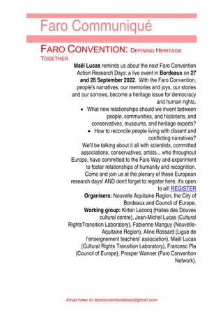 ↑
Email news to faroconventionlibrary@gmail.com
FARO CONVENTION: DEFINING HERITAGE
TOGETHER
Maël Lucas reminds us about the next Faro Convention
Action Research Days: a live event in Bordeaux on 27
and 28 September 2022. With the Faro Convention,
people's narratives, our memories and joys, our stories
and our sorrows, become a heritage issue for democracy
and human rights.
 What new relationships should we invent between
people, communities, and historians, and
conservatives, museums, and heritage experts?
 How to reconcile people living with dissent and
conflicting narratives?
We'll be talking about it all with scientists, committed
associations, conservatives, artists... who throughout
Europe, have committed to the Faro Way and experiment
to foster relationships of humanity and recognition.
Come and join us at the plenary of these European
research days! AND don't forget to register here, it's open
to all! REGISTER
Organisers: Nouvelle Aquitaine Region, the City of
Bordeaux and Council of Europe.
Working group: Kirten Lecocq (Halles des Douves
cultural centre), Jean-Michel Lucas (Cultural
RightsTransition Laboratory), Fabienne Manguy (Nouvelle-
Aquitaine Region), Aline Rossard (Ligue de
l’enseignement teachers’ association), Maël Lucas
(Cultural Rights Transition Laboratory), Francesc Pla
(Council of Europe), Prosper Wanner (Faro Convention
Network).
 