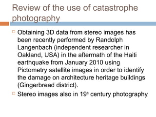 Review of the use of catastrophe
photography
 Obtaining 3D data from stereo images has
been recently performed by Randolph
Langenbach (independent researcher in
Oakland, USA) in the aftermath of the Haiti
earthquake from January 2010 using
Pictometry satellite images in order to identify
the damage on architecture heritage buildings
(Gingerbread district).
 Stereo images also in 19th
century photography
 