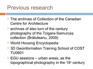 Previous research
 The archives of Collection of the Canadian
Centre for Architecture
 archives of also turn of the century
photography of the Tzigara-Samurcaş
collection (Brătuleanu, 2009)
 World Housing Encyclopedia
 3D Geoinformation Training School of COST
TU0801
 EGU sessions – urban areas, as the
topographical photography in the 19th
century
 