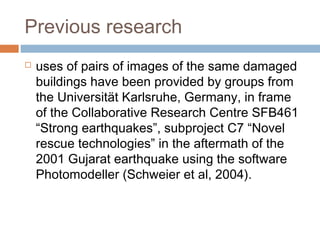 Previous research
 uses of pairs of images of the same damaged
buildings have been provided by groups from
the Universität Karlsruhe, Germany, in frame
of the Collaborative Research Centre SFB461
“Strong earthquakes”, subproject C7 “Novel
rescue technologies” in the aftermath of the
2001 Gujarat earthquake using the software
Photomodeller (Schweier et al, 2004).
 