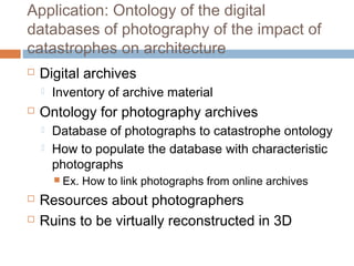 Application: Ontology of the digital
databases of photography of the impact of
catastrophes on architecture
 Digital archives
 Inventory of archive material
 Ontology for photography archives
 Database of photographs to catastrophe ontology
 How to populate the database with characteristic
photographs
 Ex. How to link photographs from online archives
 Resources about photographers
 Ruins to be virtually reconstructed in 3D
 
