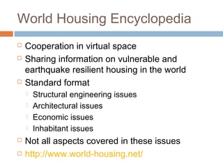 World Housing Encyclopedia
 Cooperation in virtual space
 Sharing information on vulnerable and
earthquake resilient housing in the world
 Standard format
 Structural engineering issues
 Architectural issues
 Economic issues
 Inhabitant issues
 Not all aspects covered in these issues
 http://www.world-housing.net/
 