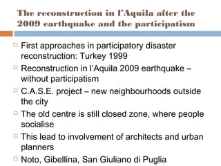 The reconstruction in l’Aquila after the
2009 earthquake and the participatism
 First approaches in participatory disaster
reconstruction: Turkey 1999
 Reconstruction in l’Aquila 2009 earthquake –
without participatism
 C.A.S.E. project – new neighbourhoods outside
the city
 The old centre is still closed zone, where people
socialise
 This lead to involvement of architects and urban
planners
 Noto, Gibellina, San Giuliano di Puglia
 