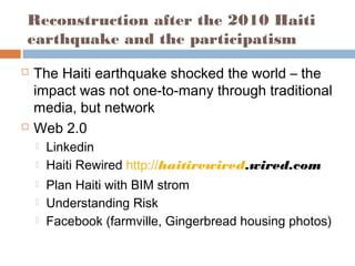 Reconstruction after the 2010 Haiti
earthquake and the participatism
 The Haiti earthquake shocked the world – the
impact was not one-to-many through traditional
media, but network
 Web 2.0
 Linkedin
 Haiti Rewired http://haitirewired.wired.com
 Plan Haiti with BIM strom
 Understanding Risk
 Facebook (farmville, Gingerbread housing photos)
 