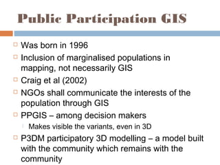 Public Participation GIS
 Was born in 1996
 Inclusion of marginalised populations in
mapping, not necessarily GIS
 Craig et al (2002)
 NGOs shall communicate the interests of the
population through GIS
 PPGIS – among decision makers
 Makes visible the variants, even in 3D
 P3DM participatory 3D modelling – a model built
with the community which remains with the
community
 