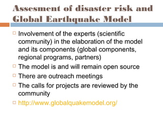 Assesment of disaster risk and
Global Earthquake Model
 Involvement of the experts (scientific
community) in the elaboration of the model
and its components (global components,
regional programs, partners)
 The model is and will remain open source
 There are outreach meetings
 The calls for projects are reviewed by the
community
 http://www.globalquakemodel.org/
 