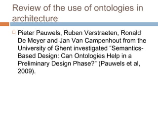 Review of the use of ontologies in
architecture
 Pieter Pauwels, Ruben Verstraeten, Ronald
De Meyer and Jan Van Campenhout from the
University of Ghent investigated “Semantics-
Based Design: Can Ontologies Help in a
Preliminary Design Phase?” (Pauwels et al,
2009).
 