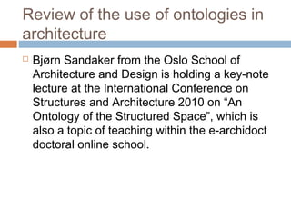 Review of the use of ontologies in
architecture
 Bjørn Sandaker from the Oslo School of
Architecture and Design is holding a key-note
lecture at the International Conference on
Structures and Architecture 2010 on “An
Ontology of the Structured Space”, which is
also a topic of teaching within the e-archidoct
doctoral online school.
 