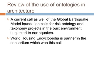 Review of the use of ontologies in
architecture
 A current call as well of the Global Earthquake
Model foundation calls for risk ontology and
taxonomy projects in the built environment
subjected to earthquakes.
 World Housing Encyclopedia is partner in the
consortium which won this call
 