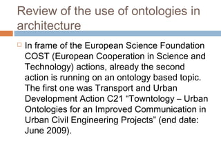 Review of the use of ontologies in
architecture
 In frame of the European Science Foundation
COST (European Cooperation in Science and
Technology) actions, already the second
action is running on an ontology based topic.
The first one was Transport and Urban
Development Action C21 “Towntology – Urban
Ontologies for an Improved Communication in
Urban Civil Engineering Projects” (end date:
June 2009).
 