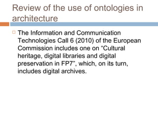 Review of the use of ontologies in
architecture
 The Information and Communication
Technologies Call 6 (2010) of the European
Commission includes one on “Cultural
heritage, digital libraries and digital
preservation in FP7”, which, on its turn,
includes digital archives.
 