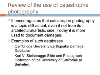 Review of the use of catastrophe
photography
 It encourages us that catastrophe photography
is a topic still actual, even if not from its
architectural/artistic side. Today it is more
used to document damages.
 Examples of such databases
 Cambridge University Earthquake Damage
Database
 Karl V. Steinbrugge Slide and Photograph
Collection of the University of California at
Berkeley.
 